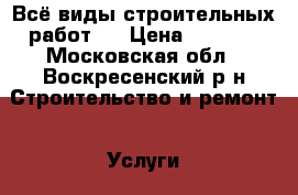 Всё виды строительных работ.  › Цена ­ 1 000 - Московская обл., Воскресенский р-н Строительство и ремонт » Услуги   